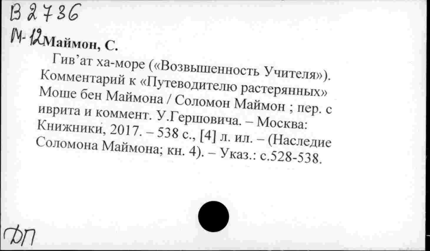 ﻿/Лмаймон, С.
Гив'ат ха-море («Возвышенность Учителя»), Комментарий к «Путеводителю растерянных» Моше бен Маймона / Соломон Маймон ; пер. с иврита и коммент. У.Гершовича. - Москва: Книжники, 2017. - 538 с., [4] л. ил. - (Наследие Соломона Маймона; кн. 4). - Указ.: с.528-538.